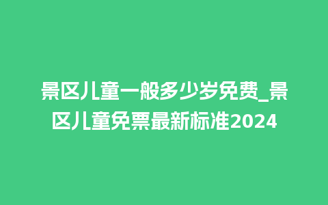 景区儿童一般多少岁免费_景区儿童免票最新标准2024