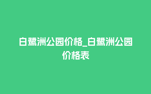 白鹭洲公园价格_白鹭洲公园价格表