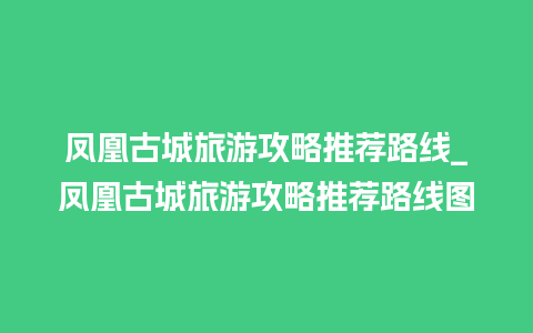 凤凰古城旅游攻略推荐路线_凤凰古城旅游攻略推荐路线图