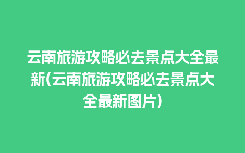 云南旅游攻略必去景点大全最新(云南旅游攻略必去景点大全最新图片)