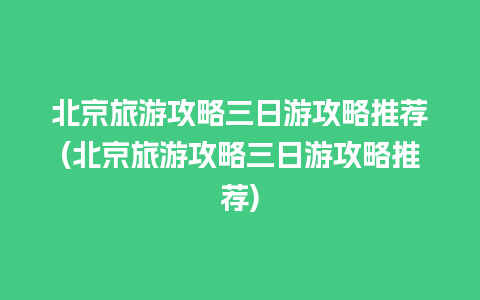 北京旅游攻略三日游攻略推荐(北京旅游攻略三日游攻略推荐)