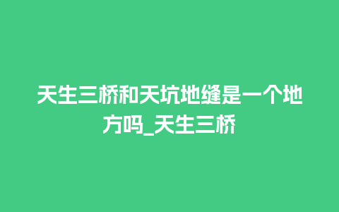 天生三桥和天坑地缝是一个地方吗_天生三桥