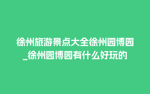 徐州旅游景点大全徐州园博园_徐州园博园有什么好玩的