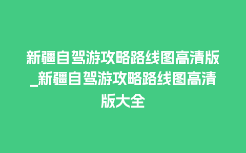 新疆自驾游攻略路线图高清版_新疆自驾游攻略路线图高清版大全