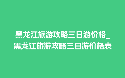 黑龙江旅游攻略三日游价格_黑龙江旅游攻略三日游价格表