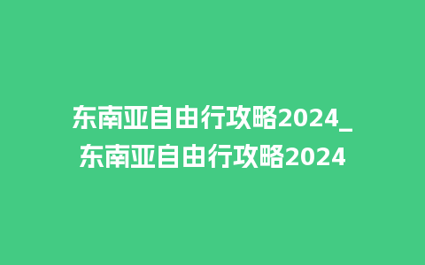 东南亚自由行攻略2024_东南亚自由行攻略2024