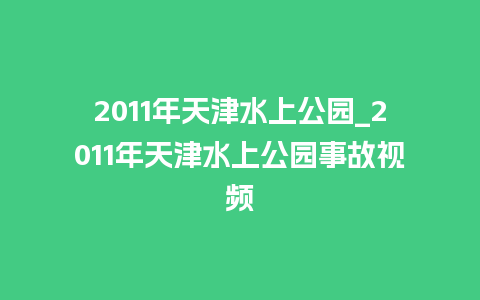 2011年天津水上公园_2011年天津水上公园事故视频