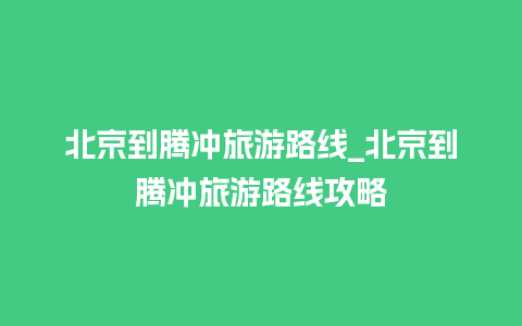 北京到腾冲旅游路线_北京到腾冲旅游路线攻略