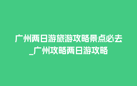 广州两日游旅游攻略景点必去_广州攻略两日游攻略