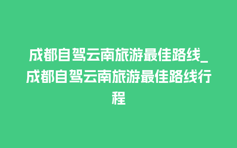 成都自驾云南旅游最佳路线_成都自驾云南旅游最佳路线行程