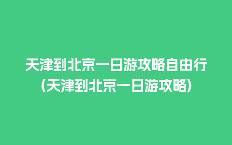 天津到北京一日游攻略自由行(天津到北京一日游攻略)