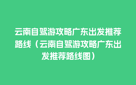 云南自驾游攻略广东出发推荐路线（云南自驾游攻略广东出发推荐路线图）