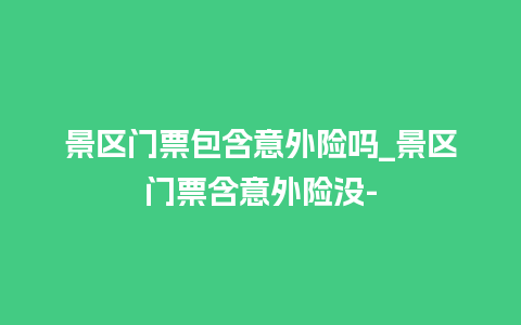 景区门票包含意外险吗_景区门票含意外险没-