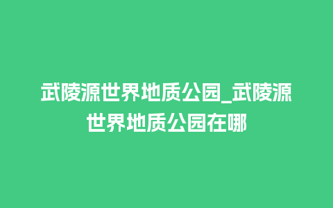 武陵源世界地质公园_武陵源世界地质公园在哪