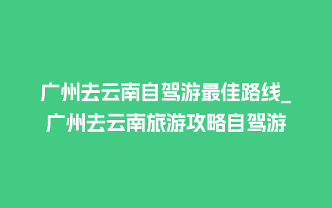 广州去云南自驾游最佳路线_广州去云南旅游攻略自驾游