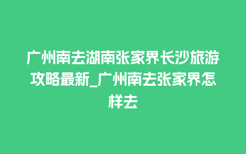 广州南去湖南张家界长沙旅游攻略最新_广州南去张家界怎样去