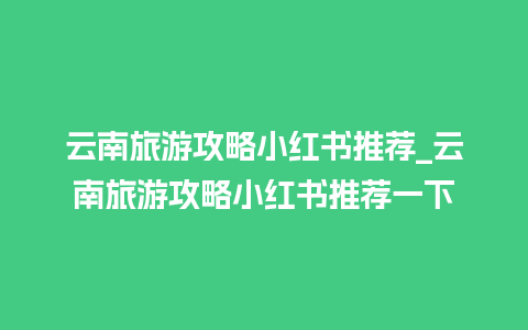 云南旅游攻略小红书推荐_云南旅游攻略小红书推荐一下