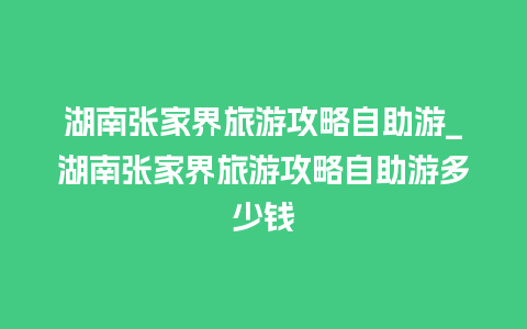 湖南张家界旅游攻略自助游_湖南张家界旅游攻略自助游多少钱