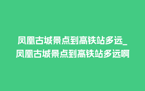 凤凰古城景点到高铁站多远_凤凰古城景点到高铁站多远啊