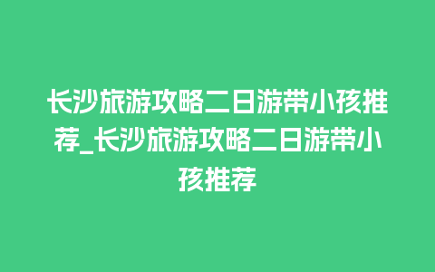 长沙旅游攻略二日游带小孩推荐_长沙旅游攻略二日游带小孩推荐