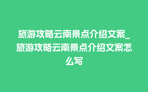 旅游攻略云南景点介绍文案_旅游攻略云南景点介绍文案怎么写