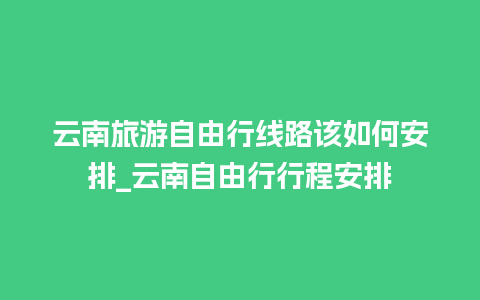 云南旅游自由行线路该如何安排_云南自由行行程安排