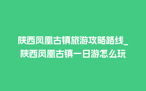 陕西凤凰古镇旅游攻略路线_陕西凤凰古镇一日游怎么玩