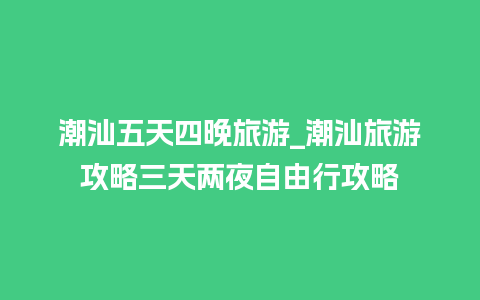 潮汕五天四晚旅游_潮汕旅游攻略三天两夜自由行攻略