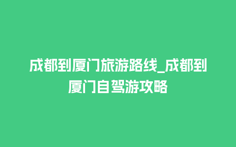 成都到厦门旅游路线_成都到厦门自驾游攻略