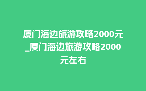 厦门海边旅游攻略2000元_厦门海边旅游攻略2000元左右