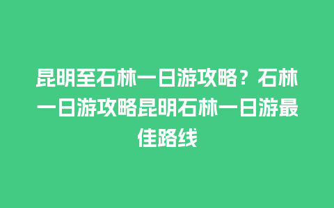 昆明至石林一日游攻略？石林一日游攻略昆明石林一日游最佳路线