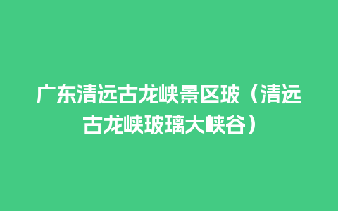 广东清远古龙峡景区玻（清远古龙峡玻璃大峡谷）