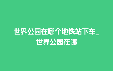 世界公园在哪个地铁站下车_世界公园在哪