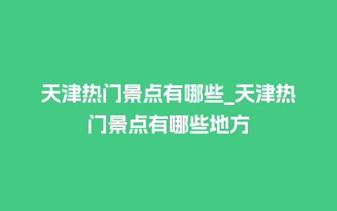 天津热门景点有哪些_天津热门景点有哪些地方