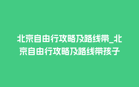 北京自由行攻略及路线带_北京自由行攻略及路线带孩子