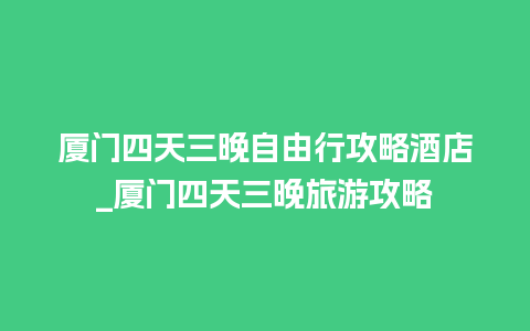 厦门四天三晚自由行攻略酒店_厦门四天三晚旅游攻略