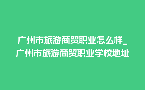 广州市旅游商贸职业怎么样_广州市旅游商贸职业学校地址