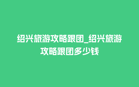 绍兴旅游攻略跟团_绍兴旅游攻略跟团多少钱