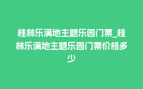 桂林乐满地主题乐园门票_桂林乐满地主题乐园门票价格多少