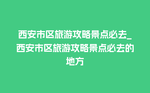 西安市区旅游攻略景点必去_西安市区旅游攻略景点必去的地方