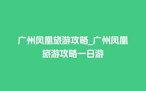 广州凤凰旅游攻略_广州凤凰旅游攻略一日游