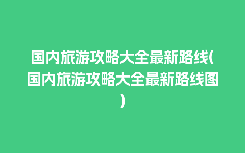 国内旅游攻略大全最新路线(国内旅游攻略大全最新路线图)