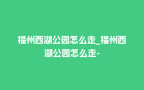 福州西湖公园怎么走_福州西湖公园怎么走-