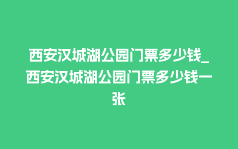 西安汉城湖公园门票多少钱_西安汉城湖公园门票多少钱一张