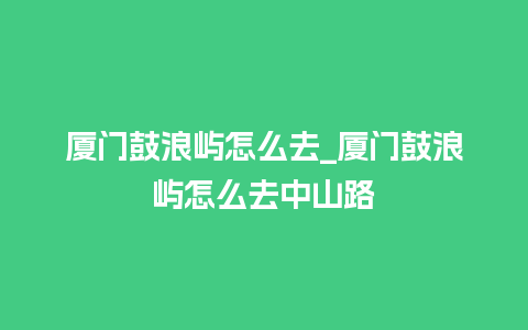 厦门鼓浪屿怎么去_厦门鼓浪屿怎么去中山路