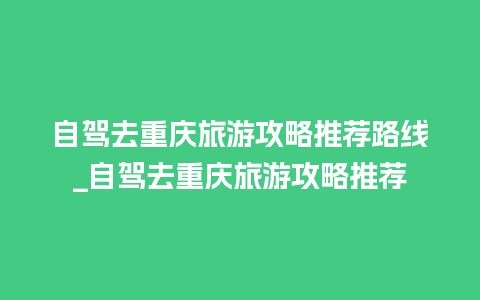 自驾去重庆旅游攻略推荐路线_自驾去重庆旅游攻略推荐