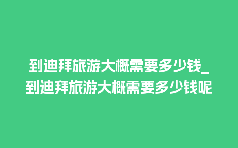 到迪拜旅游大概需要多少钱_到迪拜旅游大概需要多少钱呢