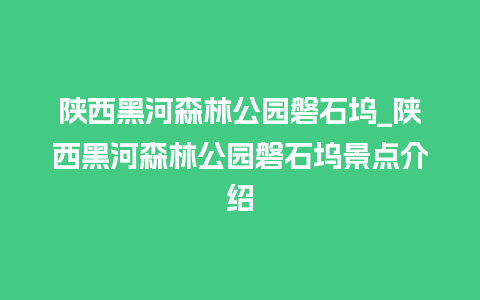 陕西黑河森林公园磐石坞_陕西黑河森林公园磐石坞景点介绍