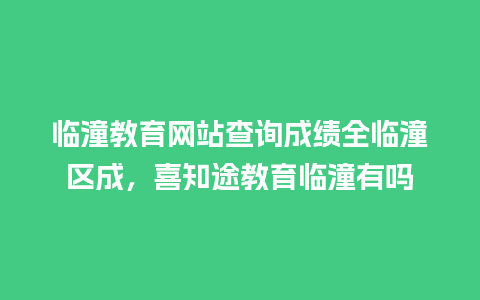 临潼教育网站查询成绩全临潼区成，喜知途教育临潼有吗