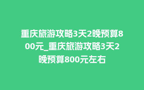 重庆旅游攻略3天2晚预算800元_重庆旅游攻略3天2晚预算800元左右